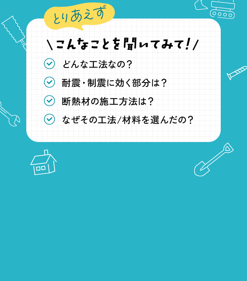 どんな工法なの？
耐震・制震に効く部分は？
断熱材の施工方法は？
なぜその工法/材料を選んだの？