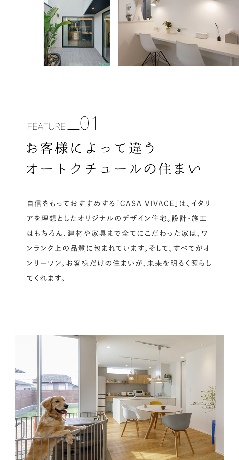 お客様によって違う オートクチュールの住まい 自信をもっておすすめする「CASA VIVACE」は、イタリアを理想としたオリジナルのデザイン住宅。設計・施工はもちろん、建材や家具まで全てにこだわった家は、ワンランク上の品質に包まれています。そして、すべてがオンリーワン。お客様だけの住まいが、未来を明るく照らしてくれます。