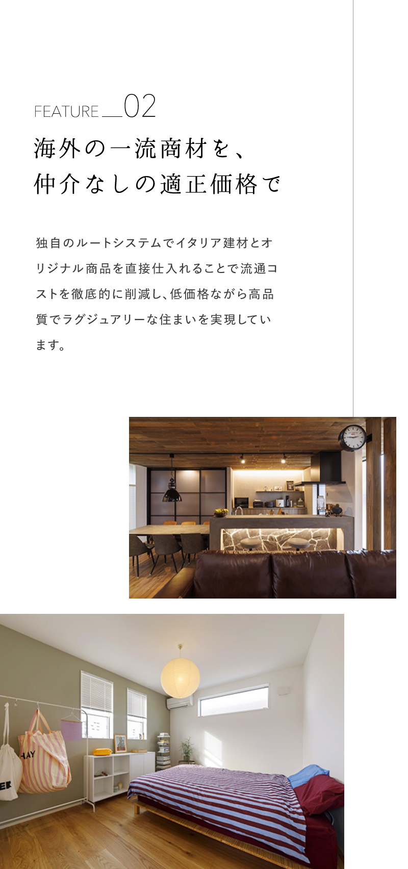 海外の一流商材を、仲介なしの適正価格で 独自のルートシステムでイタリア建材とオ リジナル商品を直接仕入れることで流通コストを徹底的に削減し、低価格ながら高品質でラグジュアリーな住まいを実現しています。