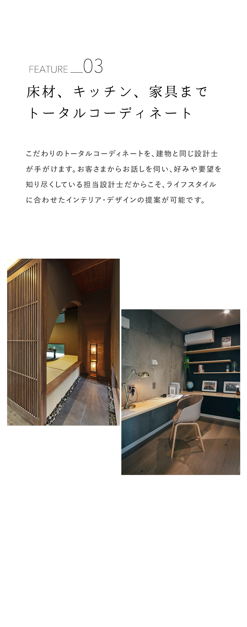 床材、キッチン、家具までトータルコーディネート こだわりのトータルコーディネートを、建物と同じ設計士が手がけます。お客さまからお話しを伺い、好みや要望を知り尽くしている担当設計士だからこそ、ライフスタイルに合わせたインテリア・デザインの提案が可能です。